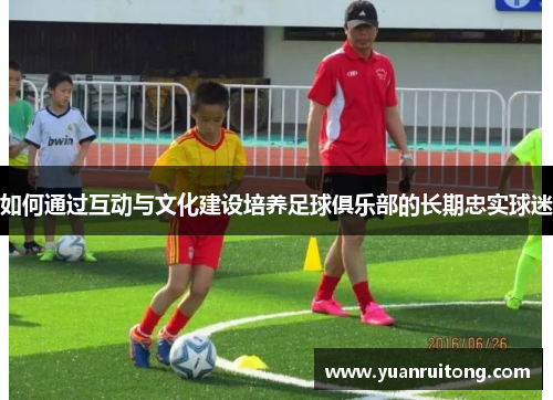 如何通过互动与文化建设培养足球俱乐部的长期忠实球迷