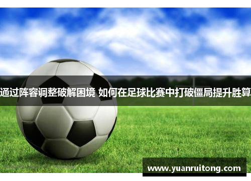 通过阵容调整破解困境 如何在足球比赛中打破僵局提升胜算